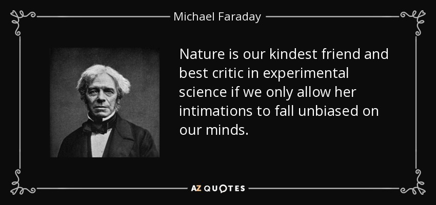 Nature is our kindest friend and best critic in experimental science if we only allow her intimations to fall unbiased on our minds. - Michael Faraday