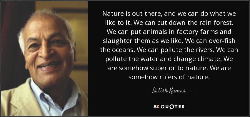 Nature is out there, and we can do what we like to it. We can cut down the rain forest. We can put animals in factory farms and slaughter them as we like. We can over-fish the oceans. We can pollute the rivers. We can pollute the water and change climate. We are somehow superior to nature. We are somehow rulers of nature. - Satish Kumar
