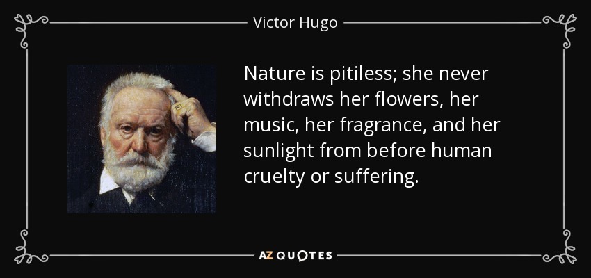 Nature is pitiless; she never withdraws her flowers, her music, her fragrance, and her sunlight from before human cruelty or suffering. - Victor Hugo