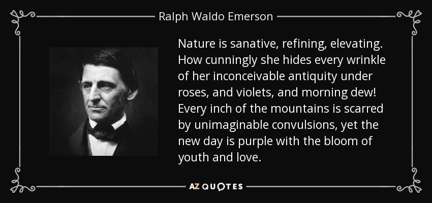 Nature is sanative, refining, elevating. How cunningly she hides every wrinkle of her inconceivable antiquity under roses, and violets, and morning dew! Every inch of the mountains is scarred by unimaginable convulsions, yet the new day is purple with the bloom of youth and love. - Ralph Waldo Emerson
