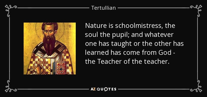 Nature is schoolmistress, the soul the pupil; and whatever one has taught or the other has learned has come from God - the Teacher of the teacher. - Tertullian