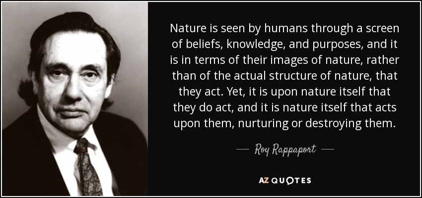 Nature is seen by humans through a screen of beliefs, knowledge, and purposes, and it is in terms of their images of nature, rather than of the actual structure of nature, that they act. Yet, it is upon nature itself that they do act, and it is nature itself that acts upon them, nurturing or destroying them. - Roy Rappaport