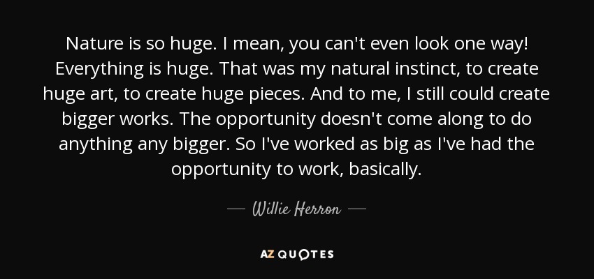 Nature is so huge. I mean, you can't even look one way! Everything is huge. That was my natural instinct, to create huge art, to create huge pieces. And to me, I still could create bigger works. The opportunity doesn't come along to do anything any bigger. So I've worked as big as I've had the opportunity to work, basically. - Willie Herron