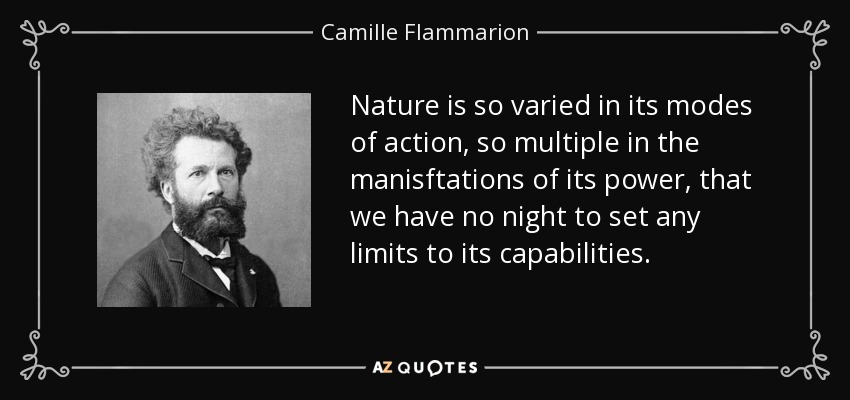 Nature is so varied in its modes of action, so multiple in the manisftations of its power, that we have no night to set any limits to its capabilities. - Camille Flammarion