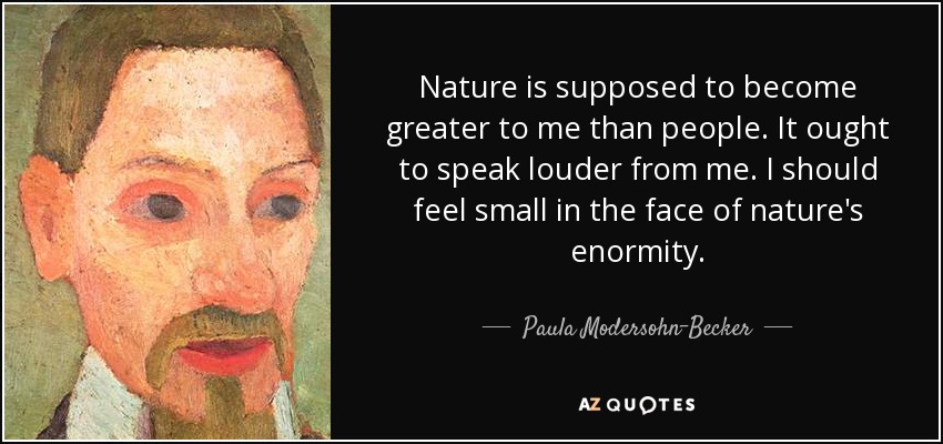 Nature is supposed to become greater to me than people. It ought to speak louder from me. I should feel small in the face of nature's enormity. - Paula Modersohn-Becker