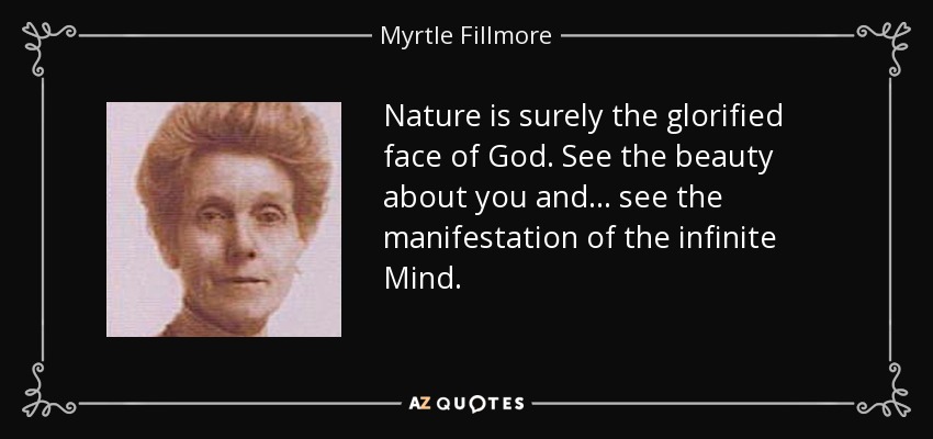 Nature is surely the glorified face of God. See the beauty about you and ... see the manifestation of the infinite Mind. - Myrtle Fillmore