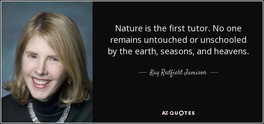 Nature is the first tutor. No one remains untouched or unschooled by the earth, seasons, and heavens. - Kay Redfield Jamison