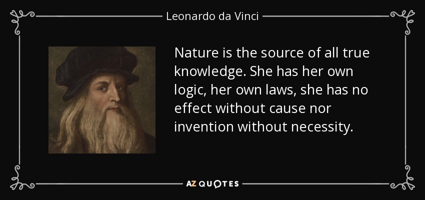 Nature is the source of all true knowledge. She has her own logic, her own laws, she has no effect without cause nor invention without necessity. - Leonardo da Vinci