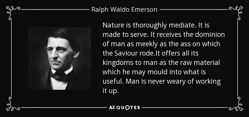 Nature is thoroughly mediate. It is made to serve. It receives the dominion of man as meekly as the ass on which the Saviour rode.It offers all its kingdoms to man as the raw material which he may mould into what is useful. Man is never weary of working it up. - Ralph Waldo Emerson