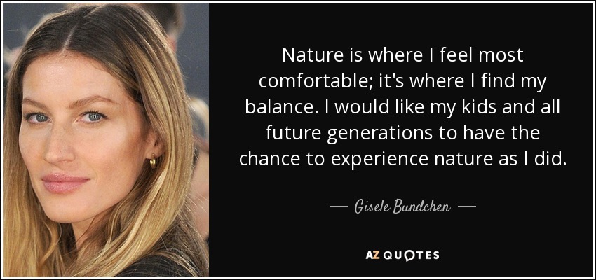 Nature is where I feel most comfortable; it's where I find my balance. I would like my kids and all future generations to have the chance to experience nature as I did. - Gisele Bundchen