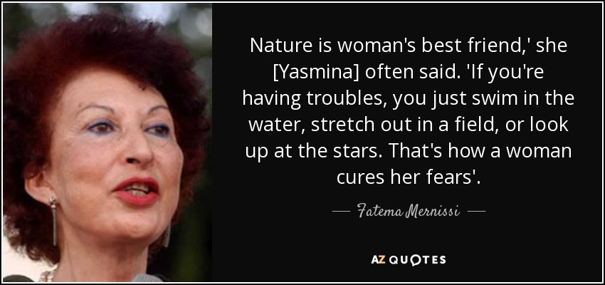 Nature is woman's best friend,' she [Yasmina] often said. 'If you're having troubles, you just swim in the water, stretch out in a field, or look up at the stars. That's how a woman cures her fears'. - Fatema Mernissi