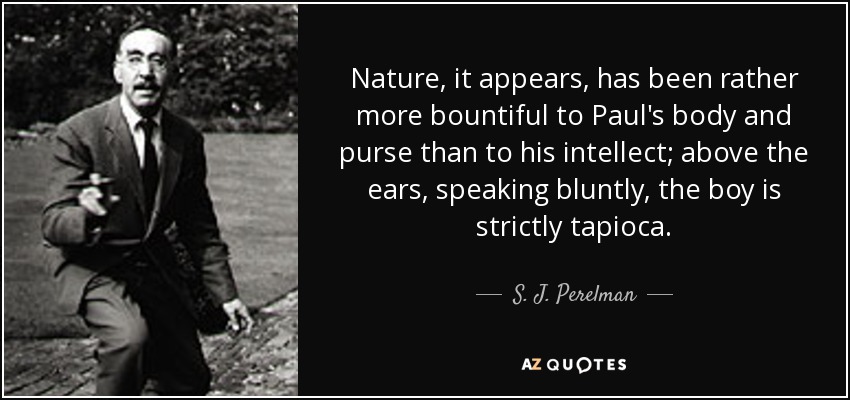 Nature, it appears, has been rather more bountiful to Paul's body and purse than to his intellect; above the ears, speaking bluntly, the boy is strictly tapioca. - S. J. Perelman