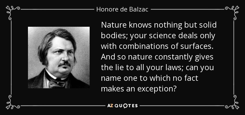 Nature knows nothing but solid bodies; your science deals only with combinations of surfaces. And so nature constantly gives the lie to all your laws; can you name one to which no fact makes an exception? - Honore de Balzac