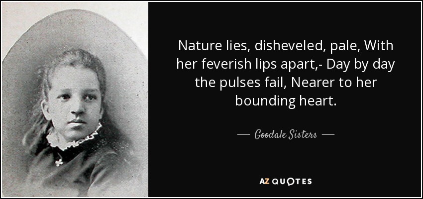 Nature lies, disheveled, pale, With her feverish lips apart,- Day by day the pulses fail, Nearer to her bounding heart. - Goodale Sisters