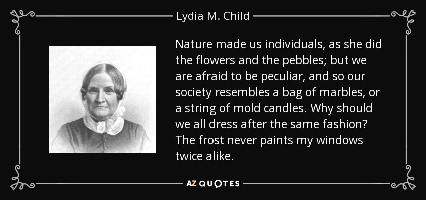 Nature made us individuals, as she did the flowers and the pebbles; but we are afraid to be peculiar, and so our society resembles a bag of marbles, or a string of mold candles. Why should we all dress after the same fashion? The frost never paints my windows twice alike. - Lydia M. Child
