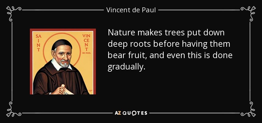 Nature makes trees put down deep roots before having them bear fruit, and even this is done gradually. - Vincent de Paul