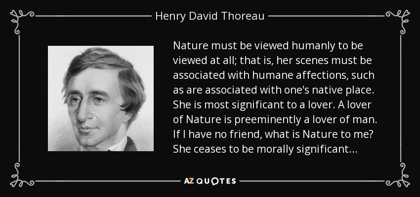 Nature must be viewed humanly to be viewed at all; that is, her scenes must be associated with humane affections, such as are associated with one's native place. She is most significant to a lover. A lover of Nature is preeminently a lover of man. If I have no friend, what is Nature to me? She ceases to be morally significant. . . - Henry David Thoreau