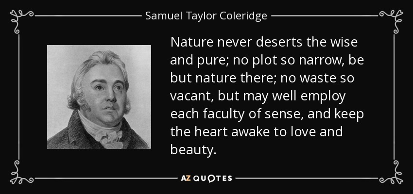 Nature never deserts the wise and pure; no plot so narrow, be but nature there; no waste so vacant, but may well employ each faculty of sense, and keep the heart awake to love and beauty. - Samuel Taylor Coleridge