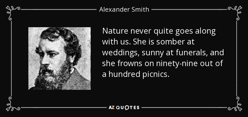 Nature never quite goes along with us. She is somber at weddings, sunny at funerals, and she frowns on ninety-nine out of a hundred picnics. - Alexander Smith