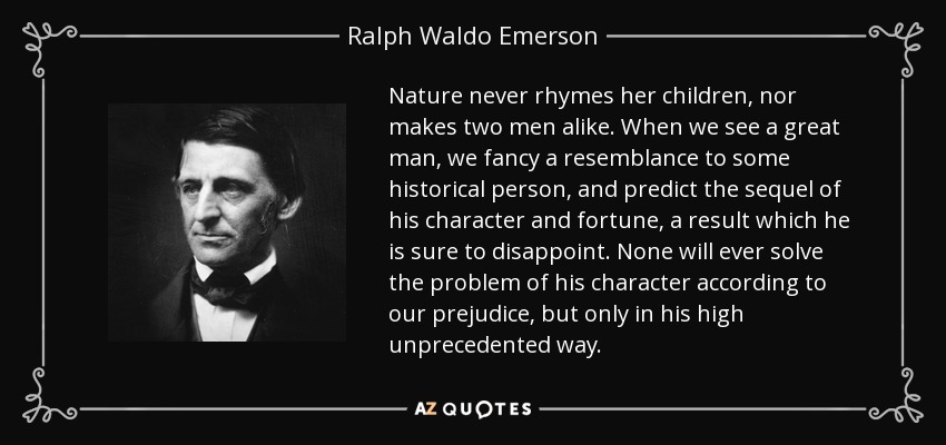 Nature never rhymes her children, nor makes two men alike. When we see a great man, we fancy a resemblance to some historical person, and predict the sequel of his character and fortune, a result which he is sure to disappoint. None will ever solve the problem of his character according to our prejudice, but only in his high unprecedented way. - Ralph Waldo Emerson