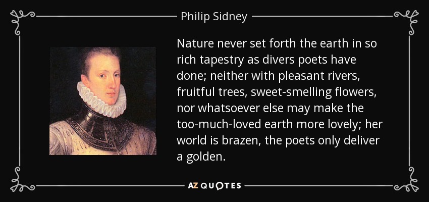 Nature never set forth the earth in so rich tapestry as divers poets have done; neither with pleasant rivers, fruitful trees, sweet-smelling flowers, nor whatsoever else may make the too-much-loved earth more lovely; her world is brazen, the poets only deliver a golden. - Philip Sidney