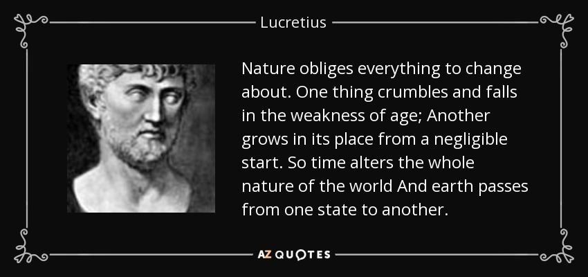 Nature obliges everything to change about. One thing crumbles and falls in the weakness of age; Another grows in its place from a negligible start. So time alters the whole nature of the world And earth passes from one state to another. - Lucretius