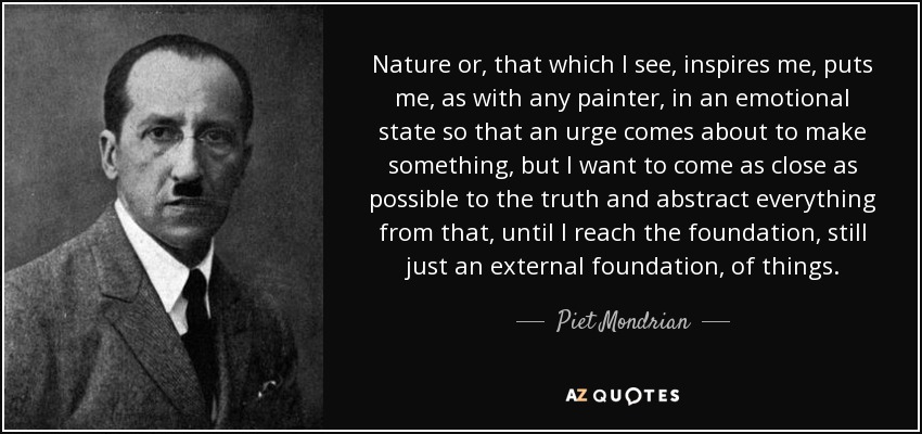 Nature or, that which I see, inspires me, puts me, as with any painter, in an emotional state so that an urge comes about to make something, but I want to come as close as possible to the truth and abstract everything from that, until I reach the foundation, still just an external foundation, of things. - Piet Mondrian