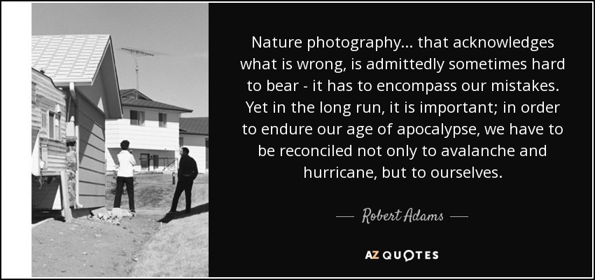 Nature photography... that acknowledges what is wrong, is admittedly sometimes hard to bear - it has to encompass our mistakes. Yet in the long run, it is important; in order to endure our age of apocalypse, we have to be reconciled not only to avalanche and hurricane, but to ourselves. - Robert Adams