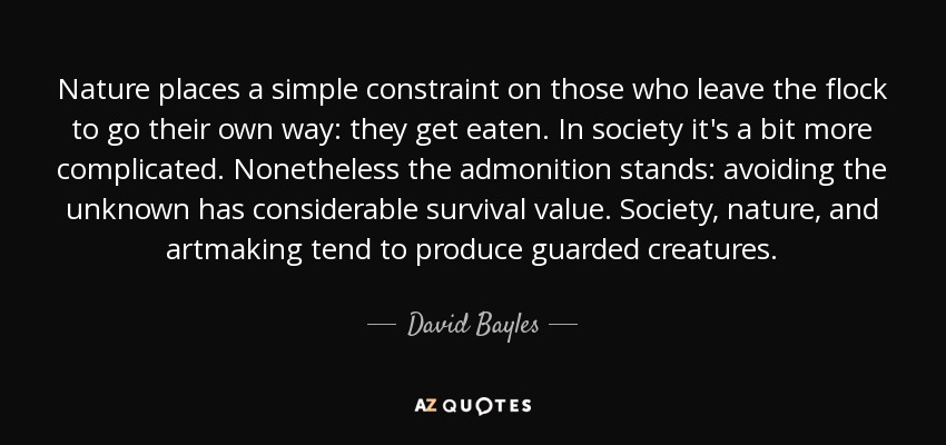 Nature places a simple constraint on those who leave the flock to go their own way: they get eaten. In society it's a bit more complicated. Nonetheless the admonition stands: avoiding the unknown has considerable survival value. Society, nature, and artmaking tend to produce guarded creatures. - David Bayles
