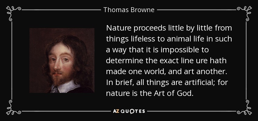 Nature proceeds little by little from things lifeless to animal life in such a way that it is impossible to determine the exact line ure hath made one world, and art another. In brief, all things are artificial; for nature is the Art of God. - Thomas Browne