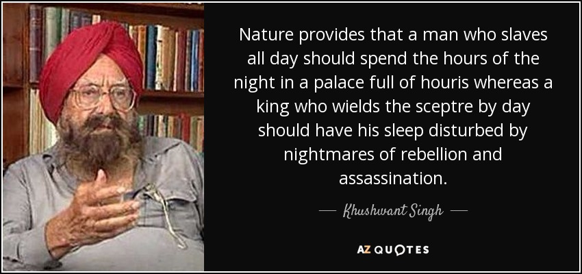 Nature provides that a man who slaves all day should spend the hours of the night in a palace full of houris whereas a king who wields the sceptre by day should have his sleep disturbed by nightmares of rebellion and assassination. - Khushwant Singh