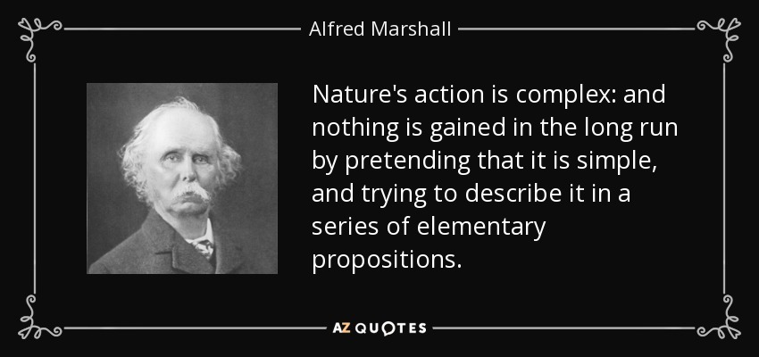 Nature's action is complex: and nothing is gained in the long run by pretending that it is simple, and trying to describe it in a series of elementary propositions. - Alfred Marshall