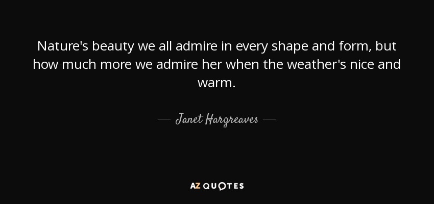 Nature's beauty we all admire in every shape and form, but how much more we admire her when the weather's nice and warm. - Janet Hargreaves
