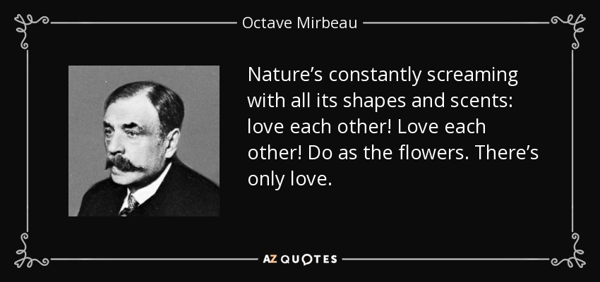 Nature’s constantly screaming with all its shapes and scents: love each other! Love each other! Do as the flowers. There’s only love. - Octave Mirbeau