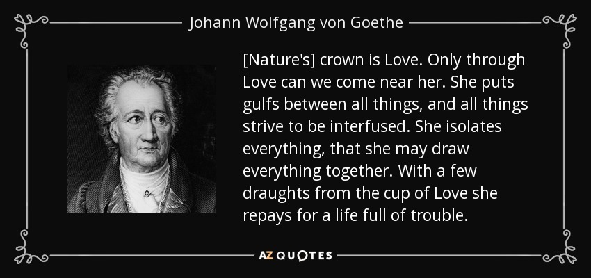 [Nature's] crown is Love. Only through Love can we come near her. She puts gulfs between all things, and all things strive to be interfused. She isolates everything, that she may draw everything together. With a few draughts from the cup of Love she repays for a life full of trouble. - Johann Wolfgang von Goethe