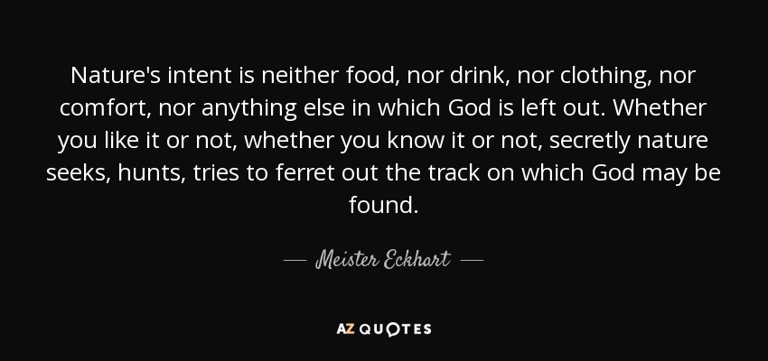 Nature's intent is neither food, nor drink, nor clothing, nor comfort, nor anything else in which God is left out. Whether you like it or not, whether you know it or not, secretly nature seeks, hunts, tries to ferret out the track on which God may be found. - Meister Eckhart