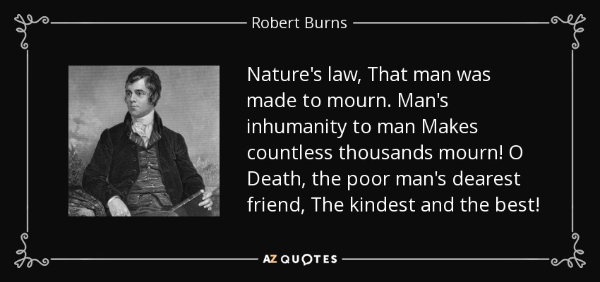 Nature's law, That man was made to mourn. Man's inhumanity to man Makes countless thousands mourn! O Death, the poor man's dearest friend, The kindest and the best! - Robert Burns