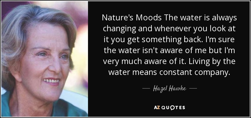 Nature's Moods The water is always changing and whenever you look at it you get something back. I'm sure the water isn't aware of me but I'm very much aware of it. Living by the water means constant company. - Hazel Hawke