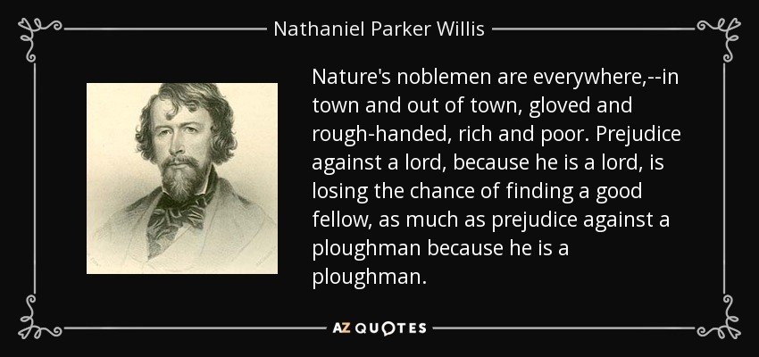 Nature's noblemen are everywhere,--in town and out of town, gloved and rough-handed, rich and poor. Prejudice against a lord, because he is a lord, is losing the chance of finding a good fellow, as much as prejudice against a ploughman because he is a ploughman. - Nathaniel Parker Willis