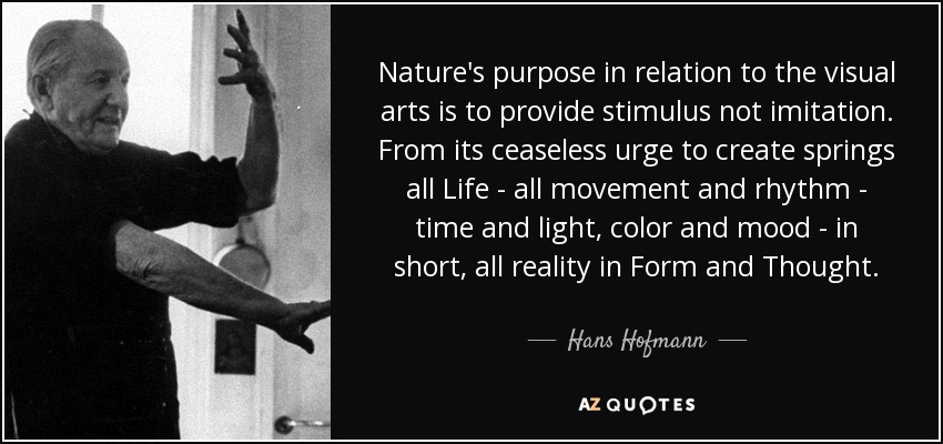 Nature's purpose in relation to the visual arts is to provide stimulus not imitation. From its ceaseless urge to create springs all Life - all movement and rhythm - time and light, color and mood - in short, all reality in Form and Thought. - Hans Hofmann
