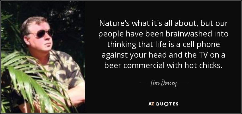 Nature's what it's all about, but our people have been brainwashed into thinking that life is a cell phone against your head and the TV on a beer commercial with hot chicks. - Tim Dorsey