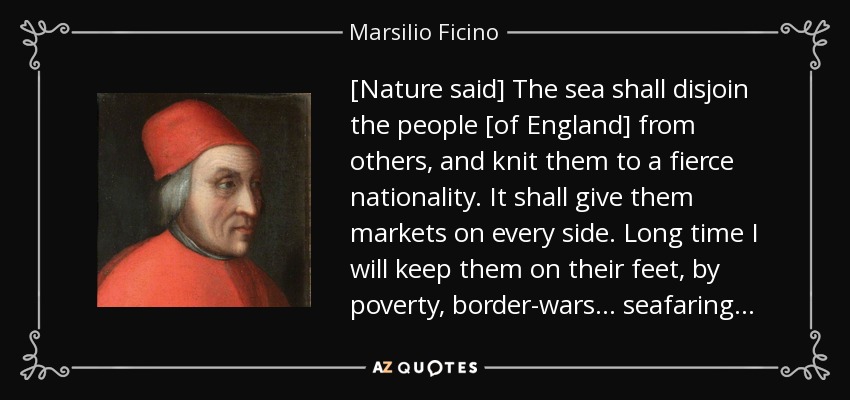 [Nature said] The sea shall disjoin the people [of England] from others, and knit them to a fierce nationality. It shall give them markets on every side. Long time I will keep them on their feet, by poverty, border-wars . . . seafaring . . . - Marsilio Ficino