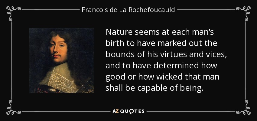 Nature seems at each man's birth to have marked out the bounds of his virtues and vices, and to have determined how good or how wicked that man shall be capable of being. - Francois de La Rochefoucauld