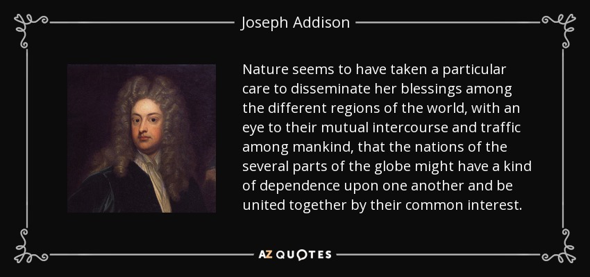 Nature seems to have taken a particular care to disseminate her blessings among the different regions of the world, with an eye to their mutual intercourse and traffic among mankind, that the nations of the several parts of the globe might have a kind of dependence upon one another and be united together by their common interest. - Joseph Addison