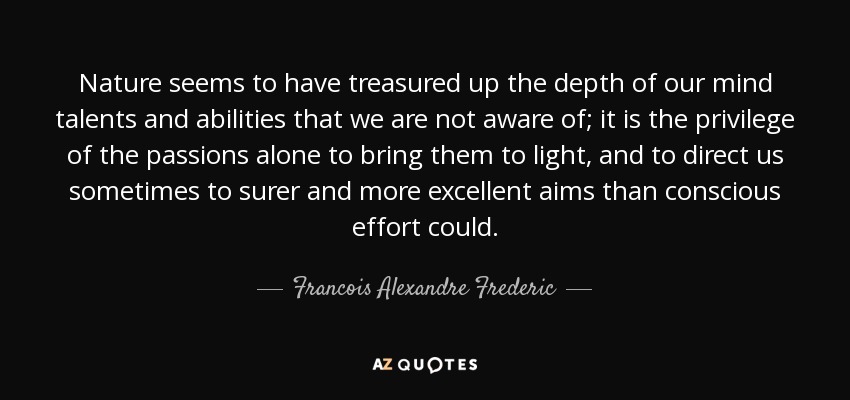 Nature seems to have treasured up the depth of our mind talents and abilities that we are not aware of; it is the privilege of the passions alone to bring them to light, and to direct us sometimes to surer and more excellent aims than conscious effort could. - Francois Alexandre Frederic, duc de la Rochefoucauld-Liancourt
