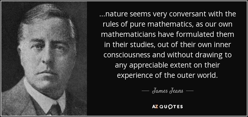 ...nature seems very conversant with the rules of pure mathematics, as our own mathematicians have formulated them in their studies, out of their own inner consciousness and without drawing to any appreciable extent on their experience of the outer world. - James Jeans