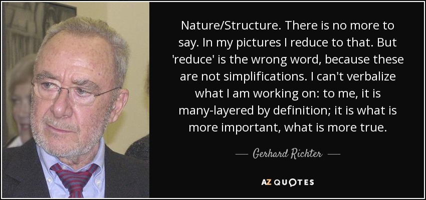 Nature/Structure. There is no more to say. In my pictures I reduce to that. But 'reduce' is the wrong word, because these are not simplifications. I can't verbalize what I am working on: to me, it is many-layered by definition; it is what is more important, what is more true. - Gerhard Richter