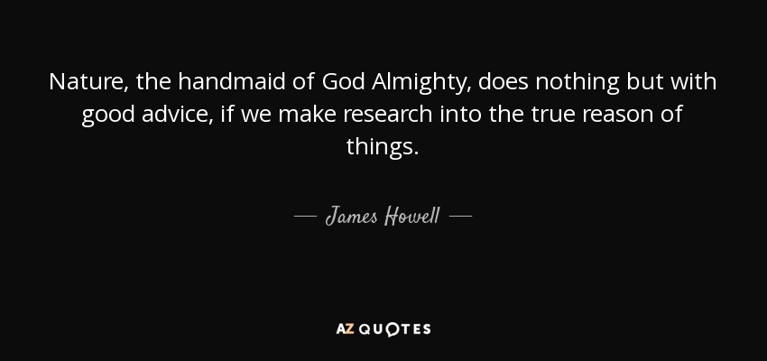 Nature, the handmaid of God Almighty, does nothing but with good advice, if we make research into the true reason of things. - James Howell
