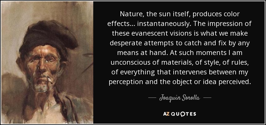 Nature, the sun itself, produces color effects... instantaneously. The impression of these evanescent visions is what we make desperate attempts to catch and fix by any means at hand. At such moments I am unconscious of materials, of style, of rules, of everything that intervenes between my perception and the object or idea perceived. - Joaquin Sorolla