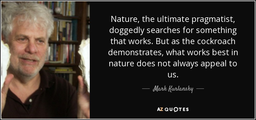 Nature, the ultimate pragmatist, doggedly searches for something that works. But as the cockroach demonstrates, what works best in nature does not always appeal to us. - Mark Kurlansky